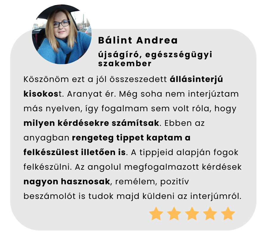 Köszönöm ezt a jól összeszedett állásinterjú kisokost. Aranyat ér. Még soha nem interjúztam más nyelven, így fogalmam sem volt róla, hogy milyen kérdésekre számítsak. Ebben az anyagban rengeteg tippet kaptam a felkészülest illetően is. A tippjeid alapján fogok felkészülni. Az angolul megfogalmazott kérdések nagyon hasznosak, remélem, pozitív beszámolót is tudok majd küldeni az interjúmról.