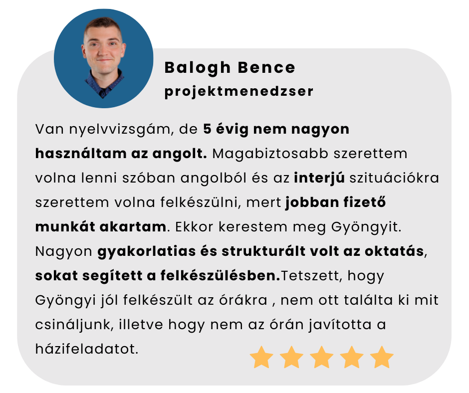 Van nyelvvizsgám, de 5 évig nem nagyon használtam az angolt. Magabiztosabb szerettem volna lenni szóban angolból és az interjú szituációkra szerettem volna felkészülni, mert jobban fizető munkát akartam. Ekkor kerestem meg Gyöngyit. Nagyon gyakorlatias és strukturált volt az oktatás, sokat segített a felkészülésben.Tetszett, hogy Gyöngyi jól felkészült az órákra , nem ott találta ki mit csináljunk, illetve hogy nem az órán javította a házifeladatot.