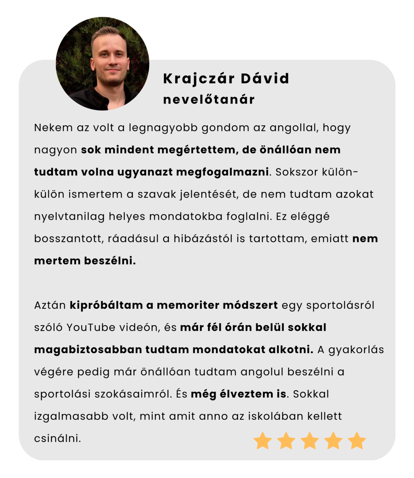 Nekem az volt a legnagyobb gondom az angollal, hogy nagyon sok mindent megértettem, de önállóan nem tudtam volna ugyanazt megfogalmazni. Sokszor külön-külön ismertem a szavak jelentését, de nem tudtam azokat nyelvtanilag helyes mondatokba foglalni. Ez eléggé bosszantott, ráadásul a hibázástól is tartottam, emiatt nem mertem beszélni. Aztán kipróbáltam a memoriter módszert egy sportolásról szóló YouTube videón, és már fél órán belül sokkal magabiztosabban tudtam mondatokat alkotni. A gyakorlás végére pedig már önállóan tudtam angolul beszélni a sportolási szokásaimról. És még élveztem is. Sokkal izgalmasabb volt, mint amit anno az iskolában kellett csinálni.