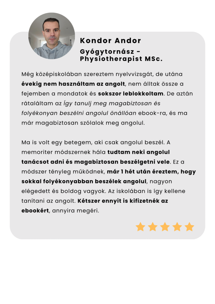 Még középiskolában szereztem nyelvvizsgát, de utána évekig nem használtam az angolt, nem álltak össze a fejemben a mondatok és sokszor leblokkoltam. De aztán rátaláltam az Így tanulj meg magabiztosan és folyékonyan beszélni angolul önállóan ebook-ra, és ma már magabiztosan szólalok meg angolul. Ma is volt egy betegem, aki csak angolul beszél. A memoriter módszernek hála tudtam neki angolul tanácsot adni és magabiztosan beszélgetni vele. Ez a módszer tényleg működnek, már 1 hét után éreztem, hogy sokkal folyékonyabban beszélek angolul, nagyon elégedett és boldog vagyok. Az iskolában is így kellene tanítani az angolt. Kétszer ennyit is kifizetnék az ebookért, annyira megéri.