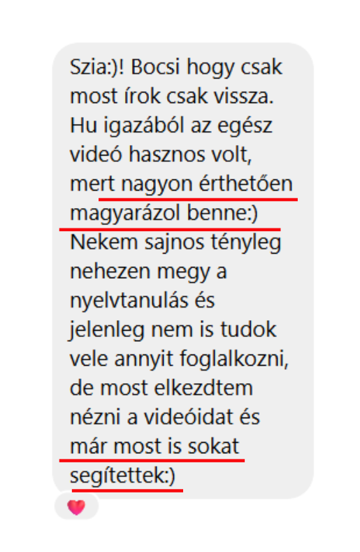 Szia:)! Bocsi hogy csak most írok csak vissza. Hu igazából az egész videó hasznos volt, mert nagyon érthetően magyarázol benne:) Nekem sajnos tényleg nehezen megy a nyelvtanulás és jelenleg nem is tudok vele annyit foglalkozni, de most elkezdtem nézni a videóidat és már most is sokat segítettek:)